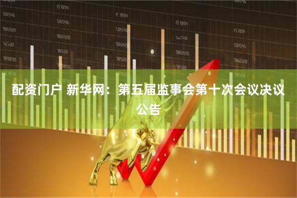 配资门户 新华网：第五届监事会第十次会议决议公告