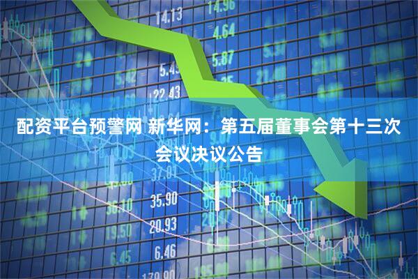 配资平台预警网 新华网：第五届董事会第十三次会议决议公告