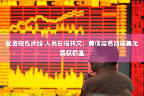 配资短线炒股 人民日报刊文：美债震荡动摇美元霸权根基