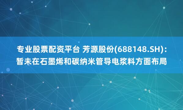 专业股票配资平台 芳源股份(688148.SH)：暂未在石墨烯和碳纳米管导电浆料方面布局