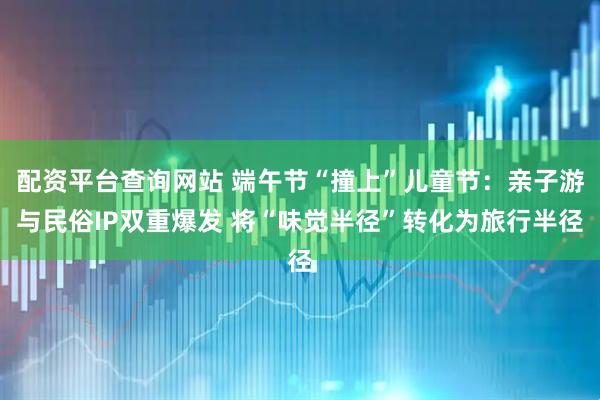 配资平台查询网站 端午节“撞上”儿童节：亲子游与民俗IP双重爆发 将“味觉半径”转化为旅行半径