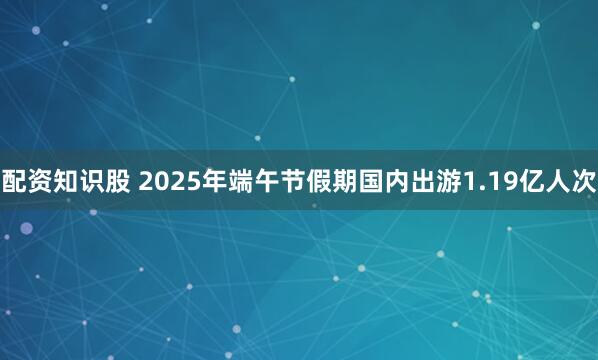 配资知识股 2025年端午节假期国内出游1.19亿人次