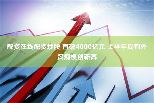 配资在线配资炒股 首破4000亿元 上半年成都外贸规模创新高