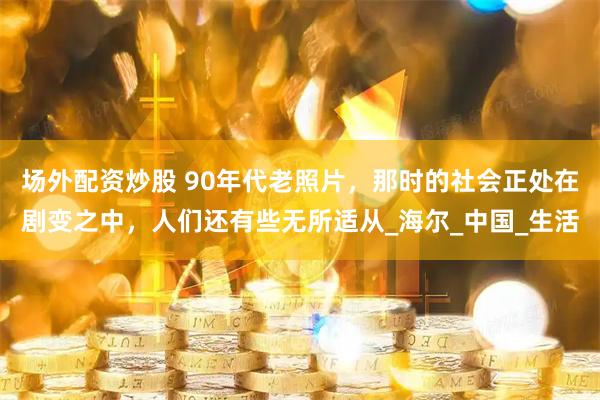 场外配资炒股 90年代老照片，那时的社会正处在剧变之中，人们还有些无所适从_海尔_中国_生活