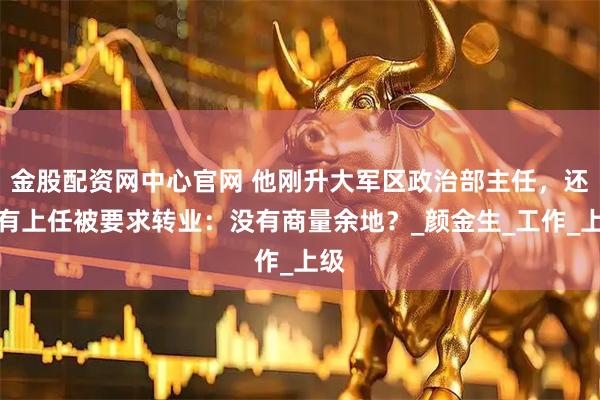金股配资网中心官网 他刚升大军区政治部主任，还没有上任被要求转业：没有商量余地？_颜金生_工作_上级
