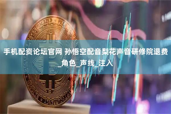 手机配资论坛官网 孙悟空配音梨花声音研修院退费_角色_声线_注入