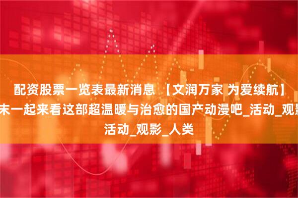 配资股票一览表最新消息 【文润万家 为爱续航】这个周末一起来看这部超温暖与治愈的国产动漫吧_活动_观影_人类