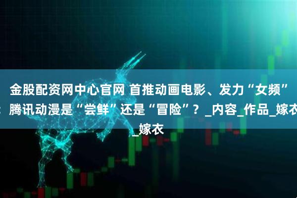 金股配资网中心官网 首推动画电影、发力“女频”：腾讯动漫是“尝鲜”还是“冒险”？_内容_作品_嫁衣