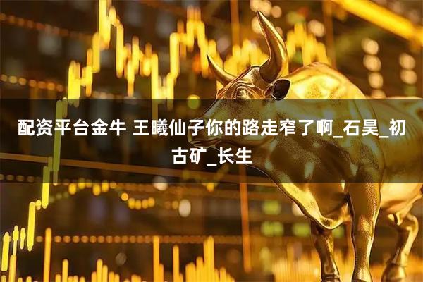 配资平台金牛 王曦仙子你的路走窄了啊_石昊_初古矿_长生