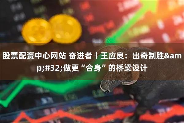 股票配资中心网站 奋进者丨王应良：出奇制胜&#32;做更“合身”的桥梁设计