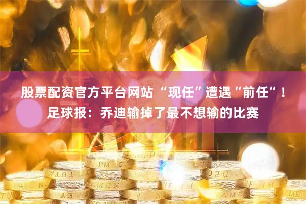 股票配资官方平台网站 “现任”遭遇“前任”！足球报：乔迪输掉了最不想输的比赛